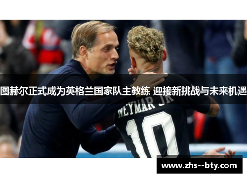 图赫尔正式成为英格兰国家队主教练 迎接新挑战与未来机遇 图赫尔正式成为英格兰国家队主教练 迎接新挑战与未来机遇