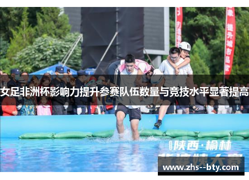 女足非洲杯影响力提升参赛队伍数量与竞技水平显著提高 女足非洲杯影响力提升参赛队伍数量与竞技水平显著提高