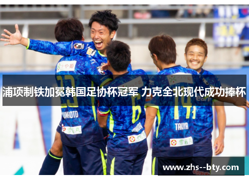 浦项制铁加冕韩国足协杯冠军 力克全北现代成功捧杯 浦项制铁加冕韩国足协杯冠军 力克全北现代成功捧杯