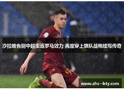 沙拉维告别中超重返罗马效力 再度穿上狼队战袍续写传奇 沙拉维告别中超重返罗马效力 再度穿上狼队战袍续写传奇