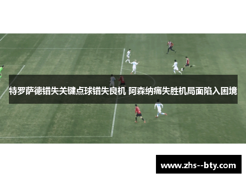 特罗萨德错失关键点球错失良机 阿森纳痛失胜机局面陷入困境 特罗萨德错失关键点球错失良机 阿森纳痛失胜机局面陷入困境
