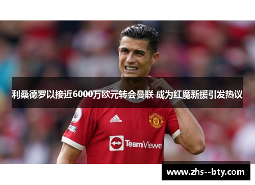 利桑德罗以接近6000万欧元转会曼联 成为红魔新援引发热议