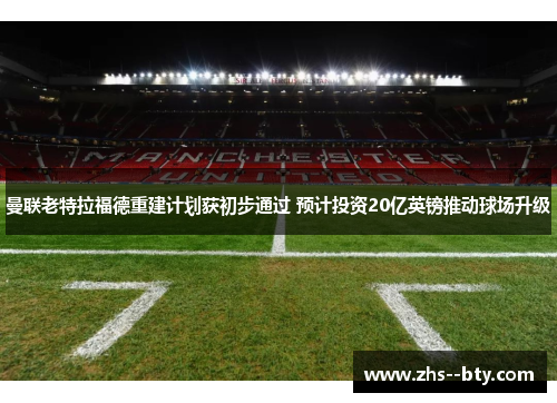 曼联老特拉福德重建计划获初步通过 预计投资20亿英镑推动球场升级 曼联老特拉福德重建计划获初步通过 预计投资20亿英镑推动球场升级