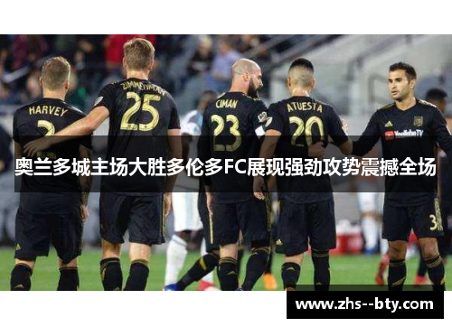 奥兰多城主场大胜多伦多FC展现强劲攻势震撼全场 奥兰多城主场大胜多伦多FC展现强劲攻势震撼全场